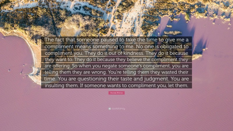 Shonda Rhimes Quote: “The fact that someone paused to take the time to give me a compliment means something to me. No one is obligated to compliment you. They do it out of kindness. They do it because they want to. They do it because they believe the compliment they are offering. So when you negate someone’s compliment, you are telling them they are wrong. You’re telling them they wasted their time. You are questioning their taste and judgment. You are insulting them. If someone wants to compliment you, let them.”