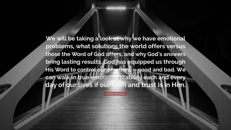Andrew Wommack Quote: “We will be taking a look at why we have emotional problems, what solutions the world offers versus those the Word of God offers, and why God’s answers bring lasting results. God has equipped us through His Word to control our emotions – good and bad. We can walk in true emotional stability each and every day of our lives if our faith and trust is in Him.”