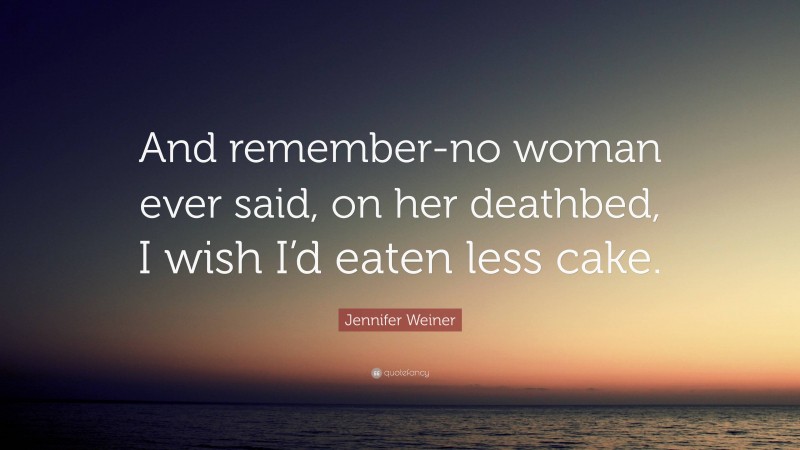 Jennifer Weiner Quote: “And remember-no woman ever said, on her deathbed, I wish I’d eaten less cake.”