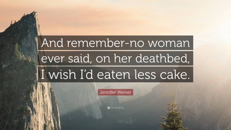 Jennifer Weiner Quote: “And remember-no woman ever said, on her deathbed, I wish I’d eaten less cake.”
