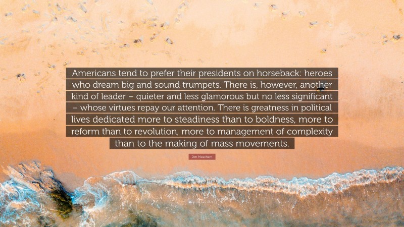 Jon Meacham Quote: “Americans tend to prefer their presidents on horseback: heroes who dream big and sound trumpets. There is, however, another kind of leader – quieter and less glamorous but no less significant – whose virtues repay our attention. There is greatness in political lives dedicated more to steadiness than to boldness, more to reform than to revolution, more to management of complexity than to the making of mass movements.”