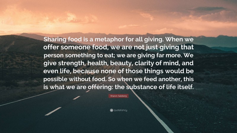 Sharon Salzberg Quote: “Sharing food is a metaphor for all giving. When we offer someone food, we are not just giving that person something to eat; we are giving far more. We give strength, health, beauty, clarity of mind, and even life, because none of those things would be possible without food. So when we feed another, this is what we are offering: the substance of life itself.”