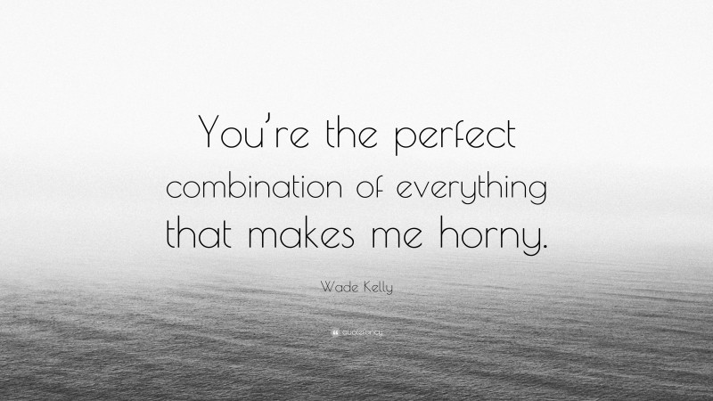 Wade Kelly Quote: “You’re the perfect combination of everything that makes me horny.”