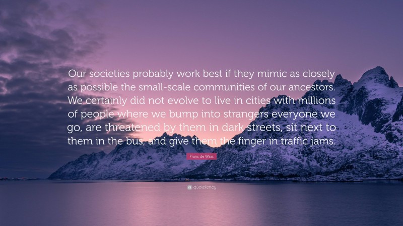 Frans de Waal Quote: “Our societies probably work best if they mimic as closely as possible the small-scale communities of our ancestors. We certainly did not evolve to live in cities with millions of people where we bump into strangers everyone we go, are threatened by them in dark streets, sit next to them in the bus, and give them the finger in traffic jams.”