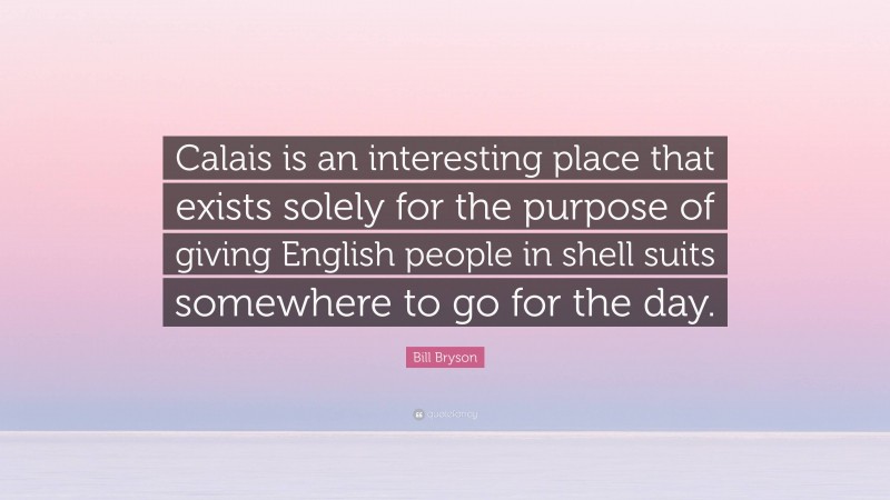 Bill Bryson Quote: “Calais is an interesting place that exists solely for the purpose of giving English people in shell suits somewhere to go for the day.”