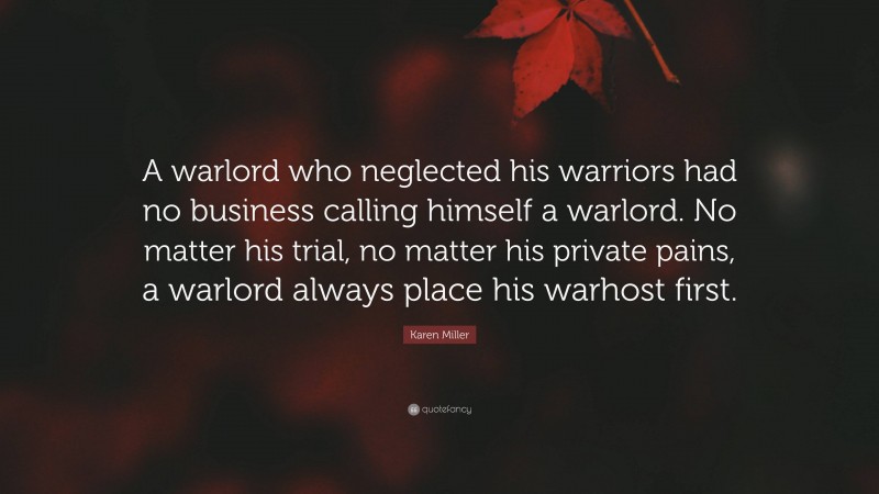 Karen Miller Quote: “A warlord who neglected his warriors had no business calling himself a warlord. No matter his trial, no matter his private pains, a warlord always place his warhost first.”