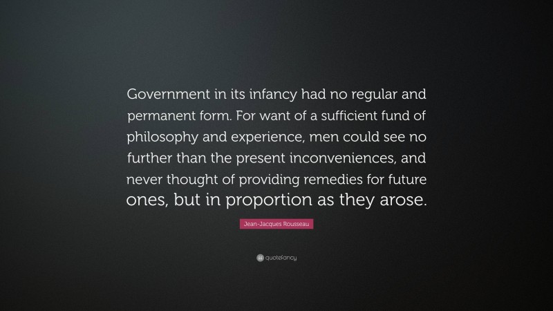 Jean-Jacques Rousseau Quote: “Government in its infancy had no regular and permanent form. For want of a sufficient fund of philosophy and experience, men could see no further than the present inconveniences, and never thought of providing remedies for future ones, but in proportion as they arose.”