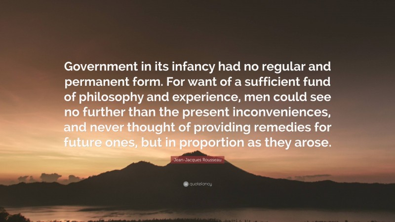 Jean-Jacques Rousseau Quote: “Government in its infancy had no regular and permanent form. For want of a sufficient fund of philosophy and experience, men could see no further than the present inconveniences, and never thought of providing remedies for future ones, but in proportion as they arose.”