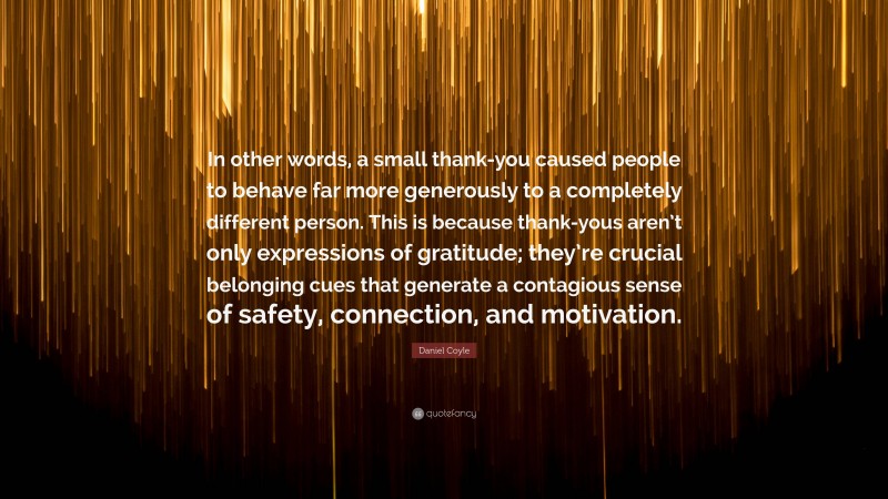 Daniel Coyle Quote: “In other words, a small thank-you caused people to behave far more generously to a completely different person. This is because thank-yous aren’t only expressions of gratitude; they’re crucial belonging cues that generate a contagious sense of safety, connection, and motivation.”