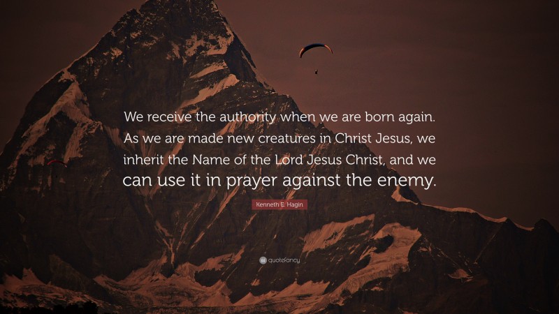 Kenneth E. Hagin Quote: “We receive the authority when we are born again. As we are made new creatures in Christ Jesus, we inherit the Name of the Lord Jesus Christ, and we can use it in prayer against the enemy.”