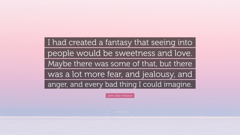 John Elder Robison Quote: “I had created a fantasy that seeing into people would be sweetness and love. Maybe there was some of that, but there was a lot more fear, and jealousy, and anger, and every bad thing I could imagine.”