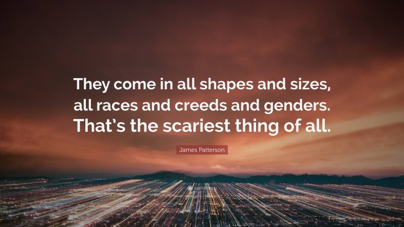 James Patterson Quote: “They come in all shapes and sizes, all races and creeds and genders. That’s the scariest thing of all.”