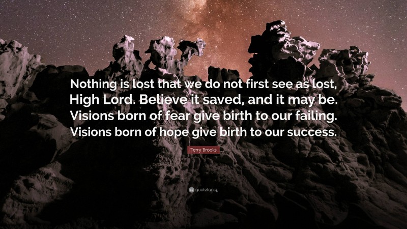 Terry Brooks Quote: “Nothing is lost that we do not first see as lost, High Lord. Believe it saved, and it may be. Visions born of fear give birth to our failing. Visions born of hope give birth to our success.”