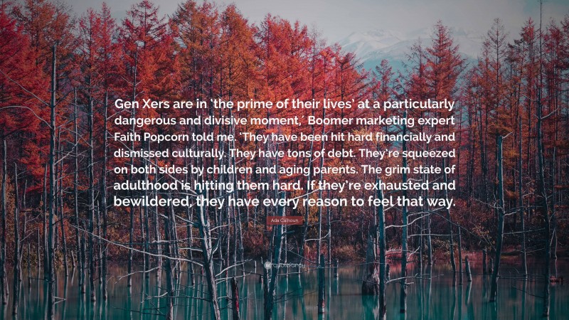 Ada Calhoun Quote: “Gen Xers are in ‘the prime of their lives’ at a particularly dangerous and divisive moment,′ Boomer marketing expert Faith Popcorn told me. ‘They have been hit hard financially and dismissed culturally. They have tons of debt. They’re squeezed on both sides by children and aging parents. The grim state of adulthood is hitting them hard. If they’re exhausted and bewildered, they have every reason to feel that way.”