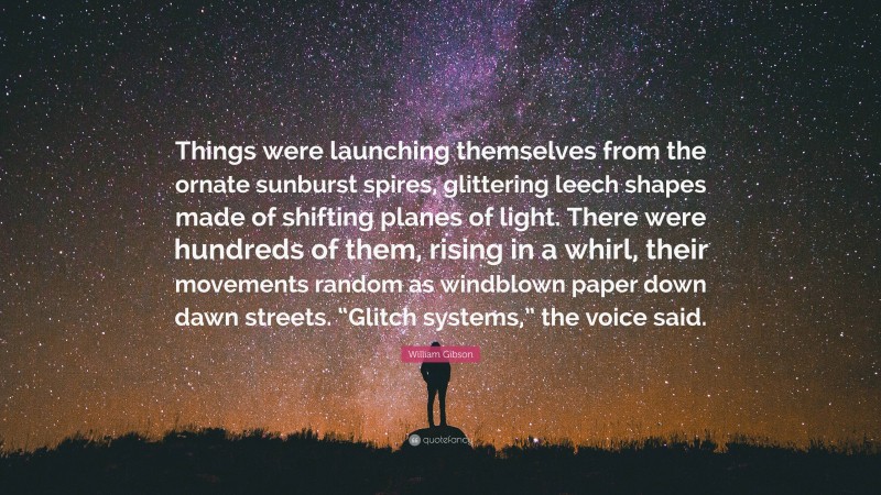 William Gibson Quote: “Things were launching themselves from the ornate sunburst spires, glittering leech shapes made of shifting planes of light. There were hundreds of them, rising in a whirl, their movements random as windblown paper down dawn streets. “Glitch systems,” the voice said.”