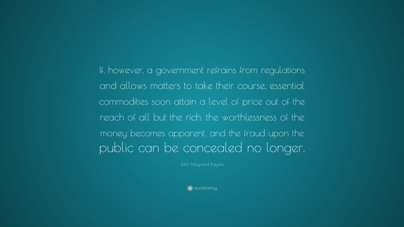 John Maynard Keynes Quote: “If, however, a government refrains from regulations and allows matters to take their course, essential commodities soon attain a level of price out of the reach of all but the rich, the worthlessness of the money becomes apparent, and the fraud upon the public can be concealed no longer.”