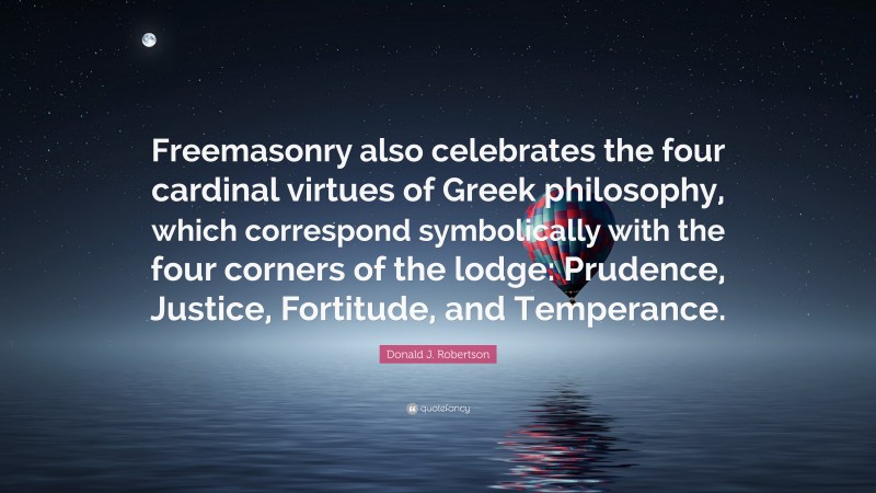 Donald J. Robertson Quote: “Freemasonry also celebrates the four cardinal virtues of Greek philosophy, which correspond symbolically with the four corners of the lodge: Prudence, Justice, Fortitude, and Temperance.”