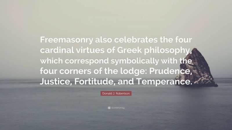 Donald J. Robertson Quote: “Freemasonry also celebrates the four cardinal virtues of Greek philosophy, which correspond symbolically with the four corners of the lodge: Prudence, Justice, Fortitude, and Temperance.”