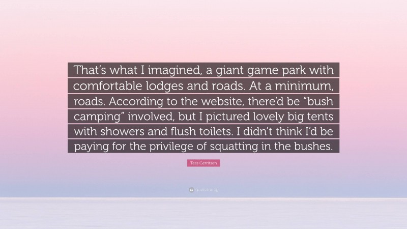 Tess Gerritsen Quote: “That’s what I imagined, a giant game park with comfortable lodges and roads. At a minimum, roads. According to the website, there’d be “bush camping” involved, but I pictured lovely big tents with showers and flush toilets. I didn’t think I’d be paying for the privilege of squatting in the bushes.”