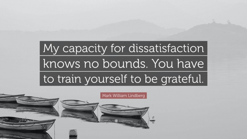 Mark William Lindberg Quote: “My capacity for dissatisfaction knows no bounds. You have to train yourself to be grateful.”