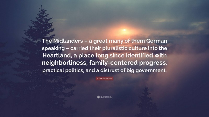 Colin Woodard Quote: “The Midlanders – a great many of them German speaking – carried their pluralistic culture into the Heartland, a place long since identified with neighborliness, family-centered progress, practical politics, and a distrust of big government.”