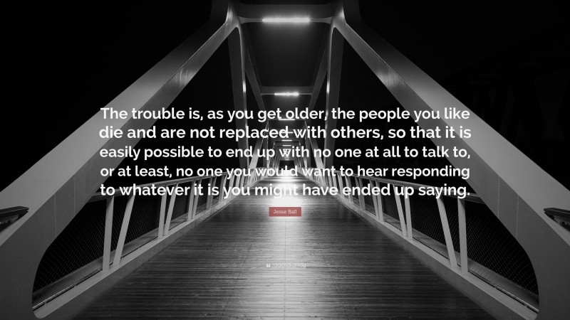 Jesse Ball Quote: “The trouble is, as you get older, the people you like die and are not replaced with others, so that it is easily possible to end up with no one at all to talk to, or at least, no one you would want to hear responding to whatever it is you might have ended up saying.”