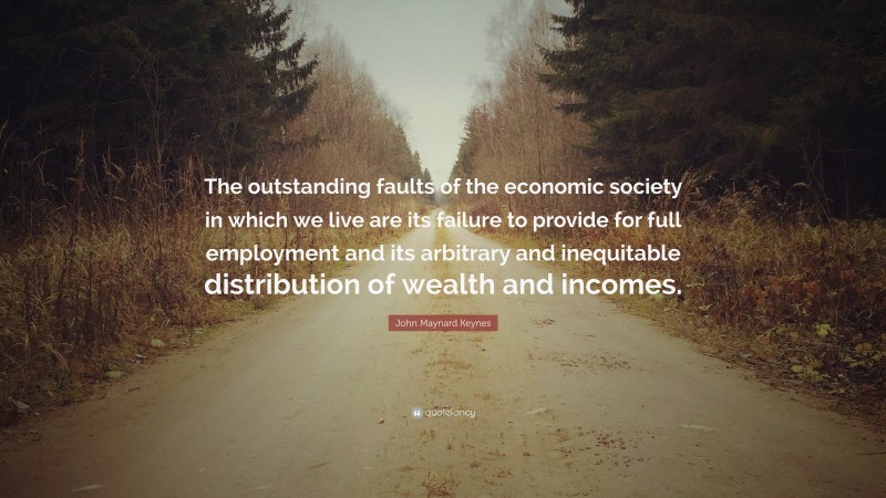 John Maynard Keynes Quote: “The outstanding faults of the economic society in which we live are its failure to provide for full employment and its arbitrary and inequitable distribution of wealth and incomes.”