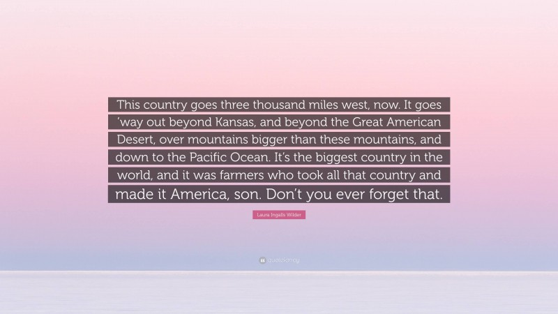 Laura Ingalls Wilder Quote: “This country goes three thousand miles west, now. It goes ’way out beyond Kansas, and beyond the Great American Desert, over mountains bigger than these mountains, and down to the Pacific Ocean. It’s the biggest country in the world, and it was farmers who took all that country and made it America, son. Don’t you ever forget that.”