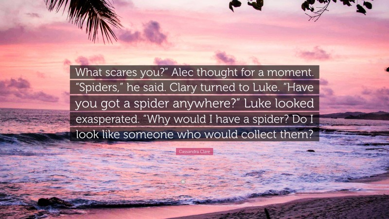 Cassandra Clare Quote: “What scares you?” Alec thought for a moment. “Spiders,” he said. Clary turned to Luke. “Have you got a spider anywhere?” Luke looked exasperated. “Why would I have a spider? Do I look like someone who would collect them?”