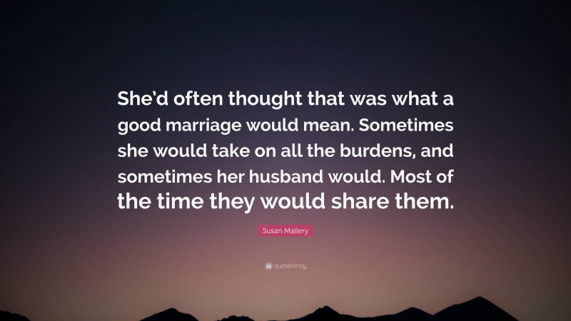 Susan Mallery Quote: “She’d often thought that was what a good marriage would mean. Sometimes she would take on all the burdens, and sometimes her husband would. Most of the time they would share them.”