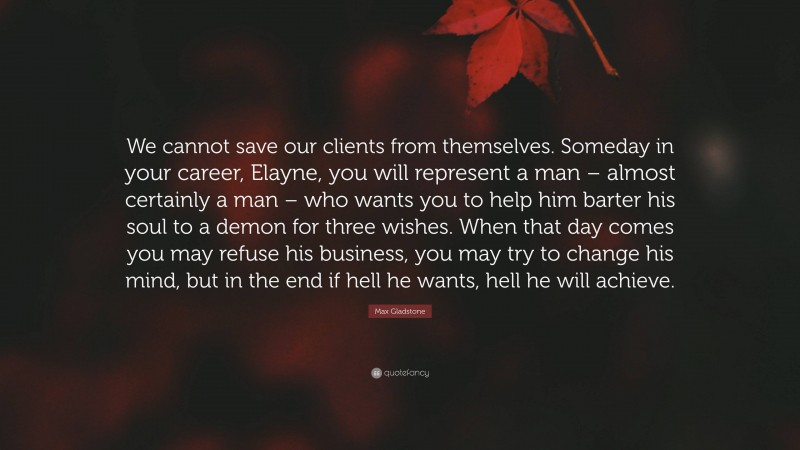 Max Gladstone Quote: “We cannot save our clients from themselves. Someday in your career, Elayne, you will represent a man – almost certainly a man – who wants you to help him barter his soul to a demon for three wishes. When that day comes you may refuse his business, you may try to change his mind, but in the end if hell he wants, hell he will achieve.”