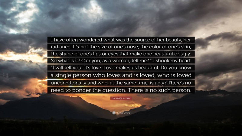 Jan-Philipp Sendker Quote: “I have often wondered what was the source of her beauty, her radiance. It’s not the size of one’s nose, the color of one’s skin, the shape of one’s lips or eyes that make one beautiful or ugly. So what is it? Can you, as a woman, tell me? ” I shook my head. “I will tell you: It’s love. Love makes us beautiful. Do you know a single person who loves and is loved, who is loved unconditionally and who, at the same time, is ugly? There’s no need to ponder the question. There is no such person.”