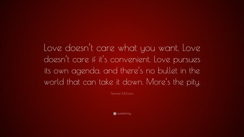 Seanan McGuire Quote: “Love doesn’t care what you want. Love doesn’t care if it’s convenient. Love pursues its own agenda, and there’s no bullet in the world that can take it down. More’s the pity.”