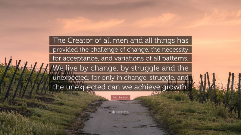 Faith Baldwin Quote: “The Creator of all men and all things has provided the challenge of change, the necessity for acceptance, and variations of all patterns. We live by change, by struggle and the unexpected; for only in change, struggle, and the unexpected can we achieve growth.”