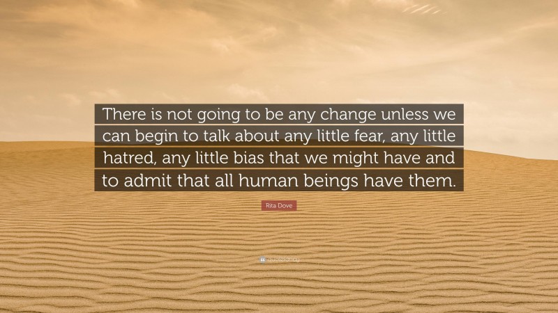 Rita Dove Quote: “There is not going to be any change unless we can begin to talk about any little fear, any little hatred, any little bias that we might have and to admit that all human beings have them.”