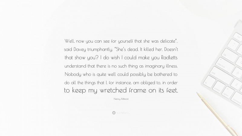 Nancy Mitford Quote: “Well, now you can see for yourself that she was delicate”, said Davey triumphantly. “She’s dead. It killed her. Doesn’t that show you? I do wish I could make you Radletts understand that there is no such thing as imaginary illness. Nobody who is quite well could possibly be bothered to do all the things that I, for instance, am obliged to, in order to keep my wretched frame on its feet.”