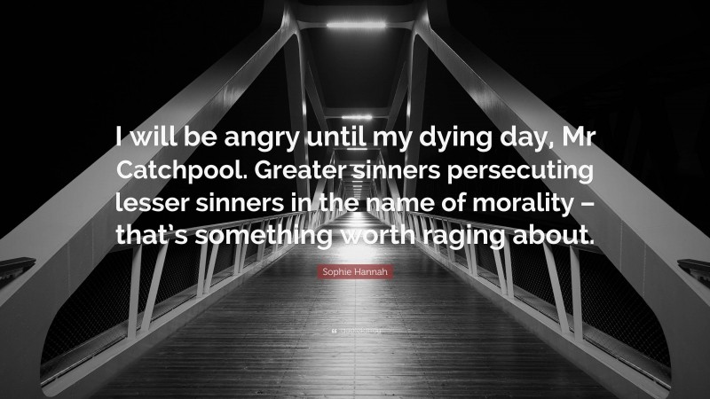 Sophie Hannah Quote: “I will be angry until my dying day, Mr Catchpool. Greater sinners persecuting lesser sinners in the name of morality – that’s something worth raging about.”