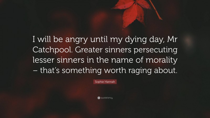 Sophie Hannah Quote: “I will be angry until my dying day, Mr Catchpool. Greater sinners persecuting lesser sinners in the name of morality – that’s something worth raging about.”