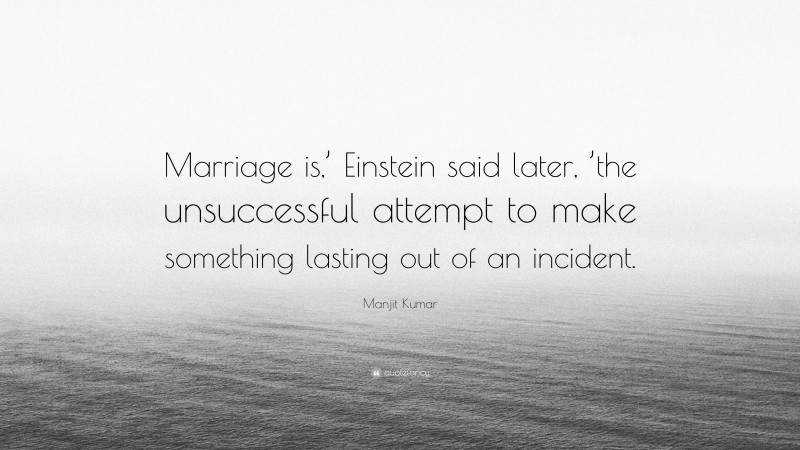 Manjit Kumar Quote: “Marriage is,’ Einstein said later, ’the unsuccessful attempt to make something lasting out of an incident.”