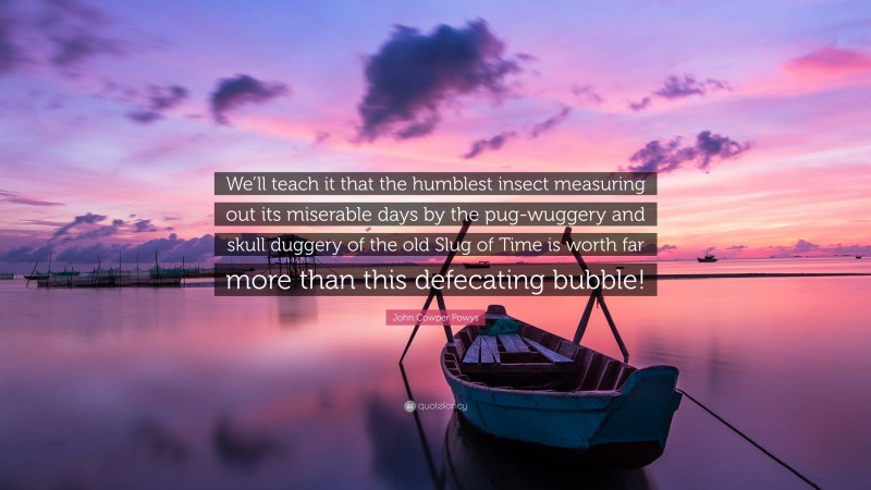 John Cowper Powys Quote: “We’ll teach it that the humblest insect measuring out its miserable days by the pug-wuggery and skull duggery of the old Slug of Time is worth far more than this defecating bubble!”