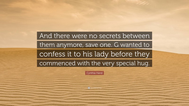 Cynthia Hand Quote: “And there were no secrets between them anymore, save one. G wanted to confess it to his lady before they commenced with the very special hug.”