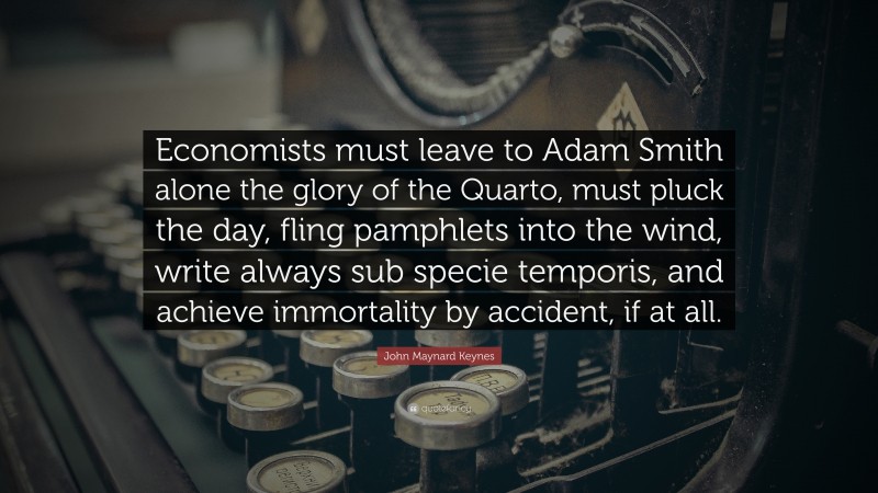 John Maynard Keynes Quote: “Economists must leave to Adam Smith alone the glory of the Quarto, must pluck the day, fling pamphlets into the wind, write always sub specie temporis, and achieve immortality by accident, if at all.”