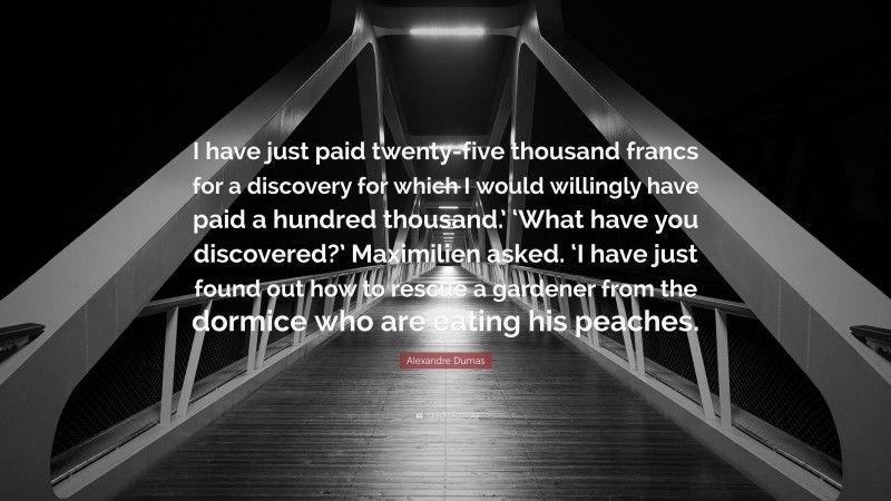 Alexandre Dumas Quote: “I have just paid twenty-five thousand francs for a discovery for which I would willingly have paid a hundred thousand.’ ‘What have you discovered?’ Maximilien asked. ‘I have just found out how to rescue a gardener from the dormice who are eating his peaches.”