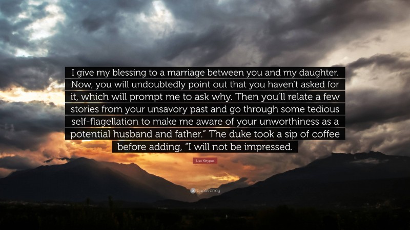 Lisa Kleypas Quote: “I give my blessing to a marriage between you and my daughter. Now, you will undoubtedly point out that you haven’t asked for it, which will prompt me to ask why. Then you’ll relate a few stories from your unsavory past and go through some tedious self-flagellation to make me aware of your unworthiness as a potential husband and father.” The duke took a sip of coffee before adding, “I will not be impressed.”