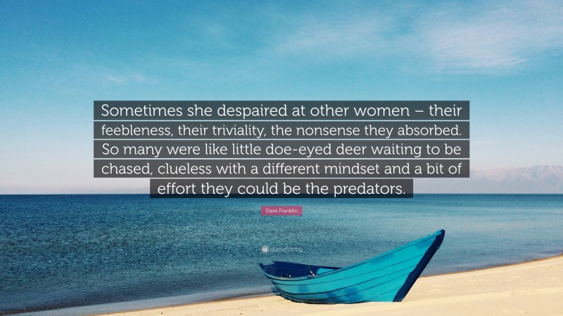 Dave Franklin Quote: “Sometimes she despaired at other women – their feebleness, their triviality, the nonsense they absorbed. So many were like little doe-eyed deer waiting to be chased, clueless with a different mindset and a bit of effort they could be the predators.”