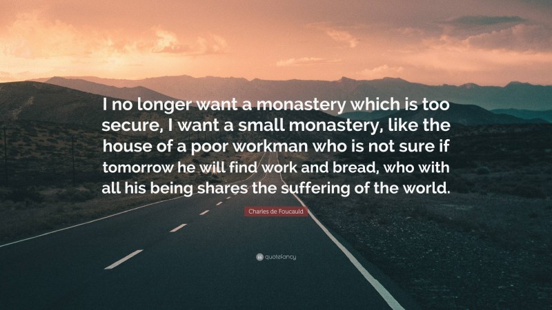 Charles de Foucauld Quote: “I no longer want a monastery which is too secure, I want a small monastery, like the house of a poor workman who is not sure if tomorrow he will find work and bread, who with all his being shares the suffering of the world.”