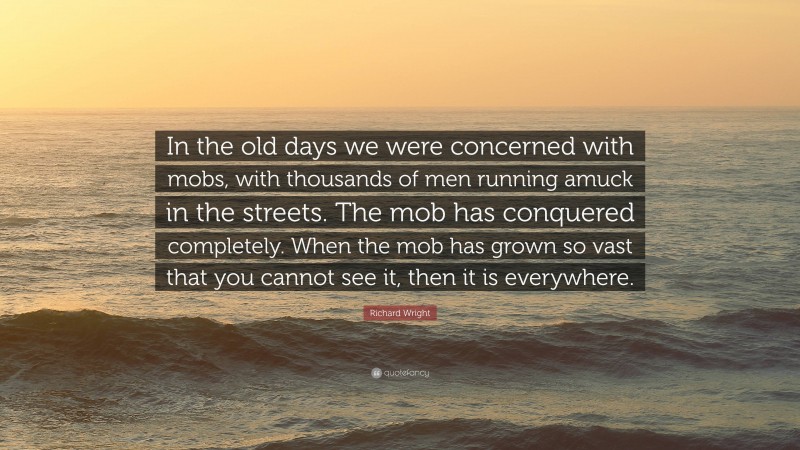 Richard Wright Quote: “In the old days we were concerned with mobs, with thousands of men running amuck in the streets. The mob has conquered completely. When the mob has grown so vast that you cannot see it, then it is everywhere.”