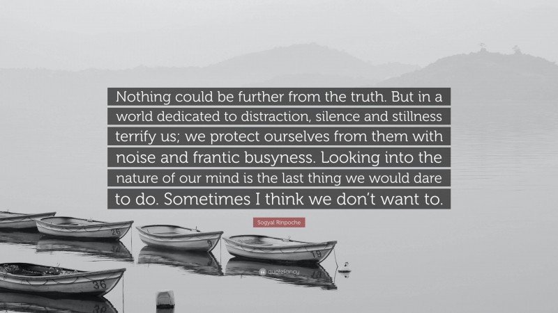 Sogyal Rinpoche Quote: “Nothing could be further from the truth. But in a world dedicated to distraction, silence and stillness terrify us; we protect ourselves from them with noise and frantic busyness. Looking into the nature of our mind is the last thing we would dare to do. Sometimes I think we don’t want to.”