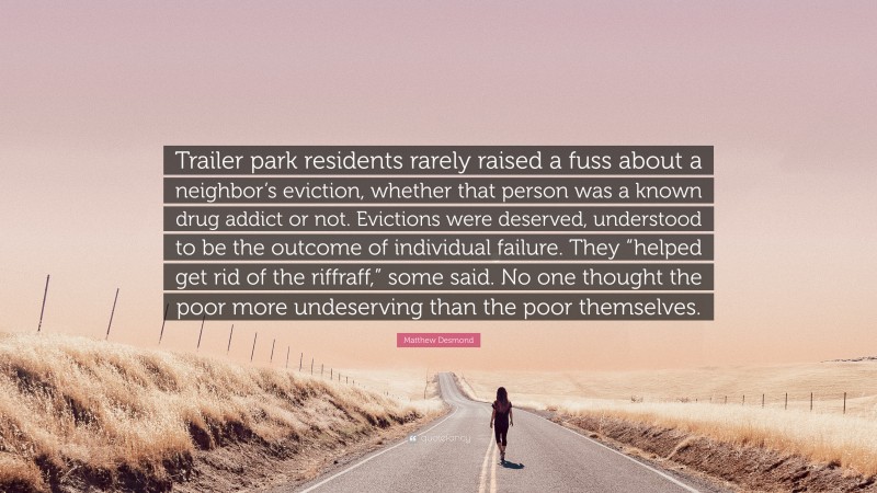 Matthew Desmond Quote: “Trailer park residents rarely raised a fuss about a neighbor’s eviction, whether that person was a known drug addict or not. Evictions were deserved, understood to be the outcome of individual failure. They “helped get rid of the riffraff,” some said. No one thought the poor more undeserving than the poor themselves.”