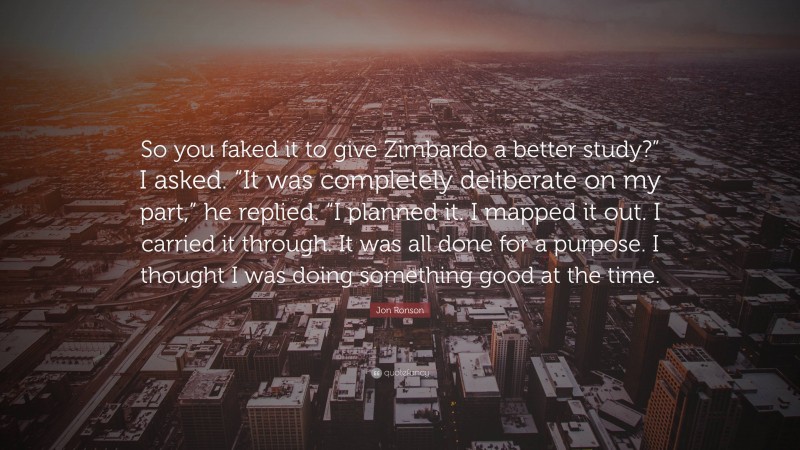 Jon Ronson Quote: “So you faked it to give Zimbardo a better study?” I asked. “It was completely deliberate on my part,” he replied. “I planned it. I mapped it out. I carried it through. It was all done for a purpose. I thought I was doing something good at the time.”